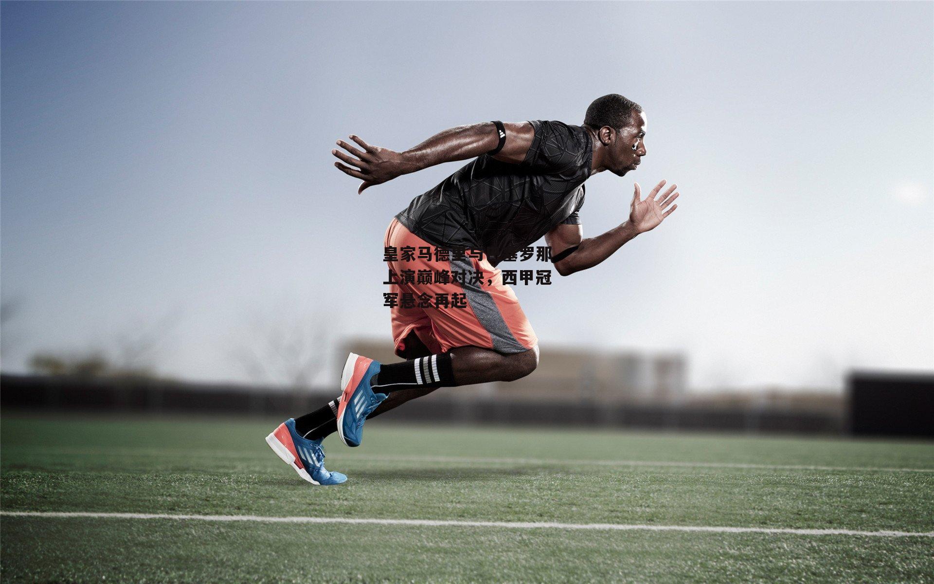 皇家马德里与巴塞罗那上演巅峰对决，西甲冠军悬念再起