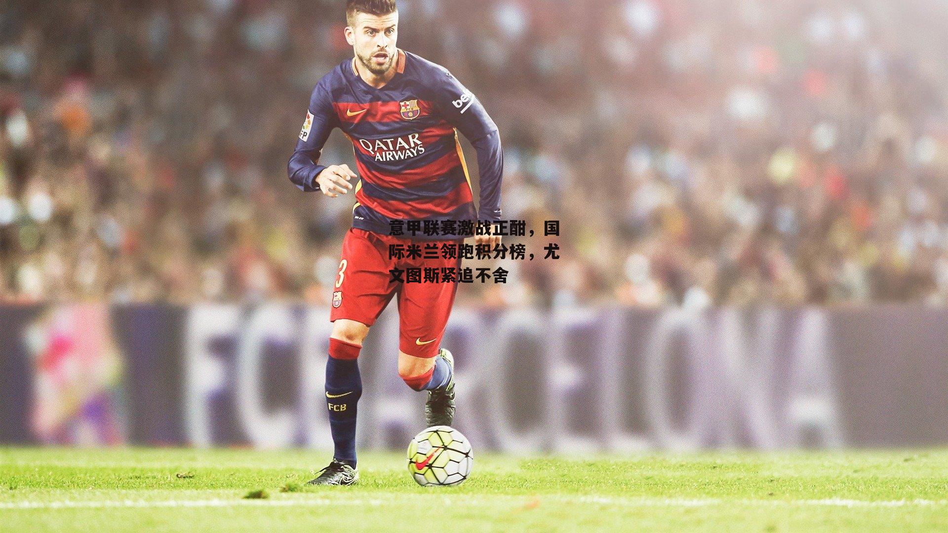 意甲联赛激战正酣，国际米兰领跑积分榜，尤文图斯紧追不舍