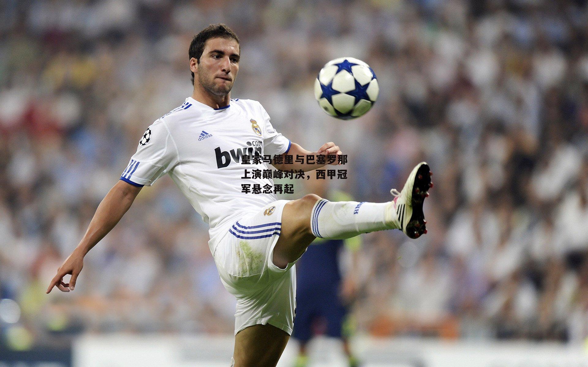 皇家马德里与巴塞罗那上演巅峰对决，西甲冠军悬念再起