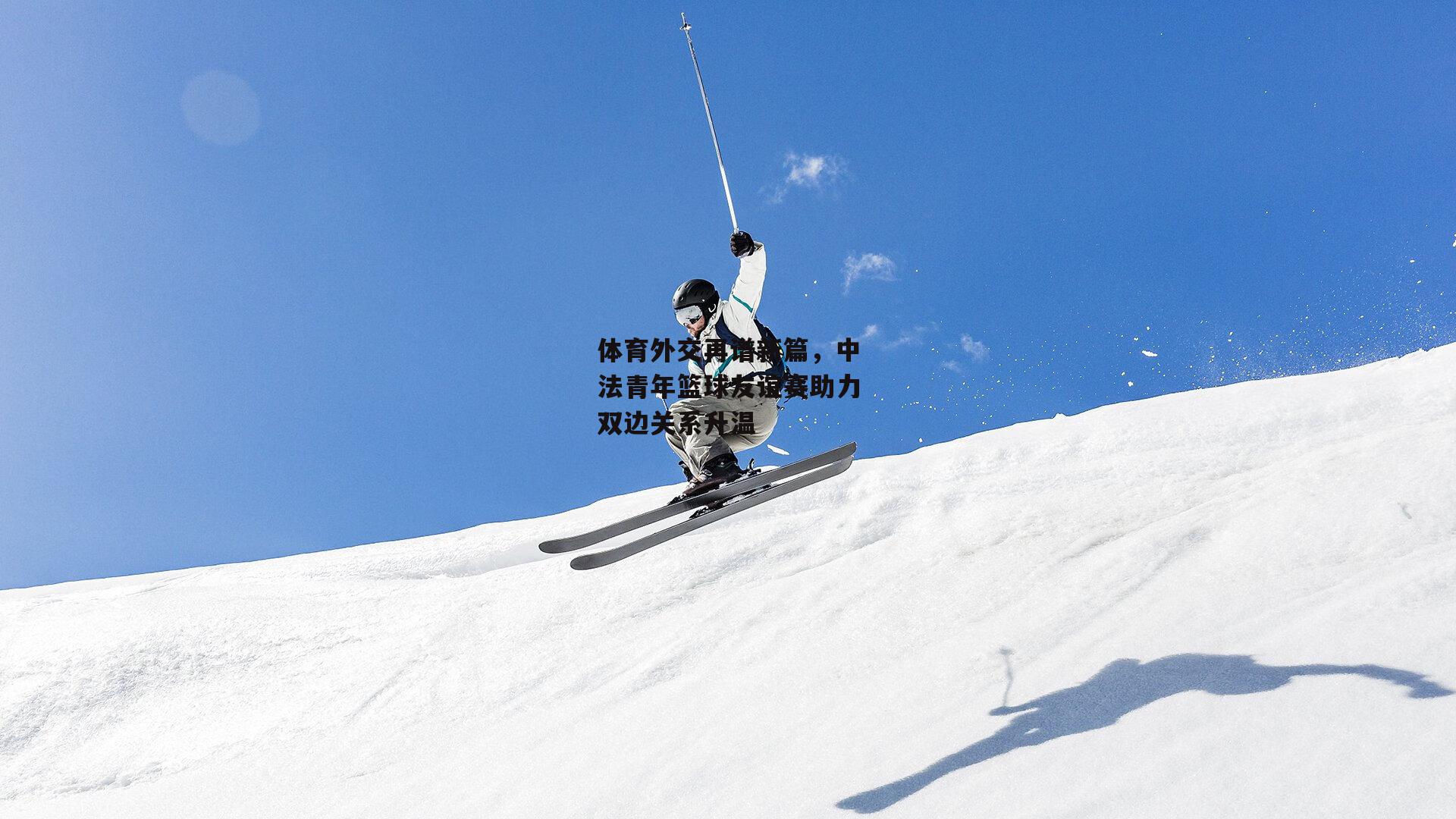 体育外交再谱新篇，中法青年篮球友谊赛助力双边关系升温